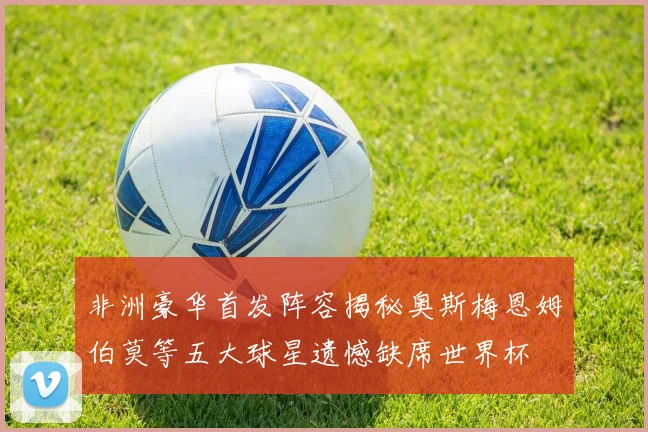 非洲豪华首发阵容揭秘奥斯梅恩姆伯莫等五大球星遗憾缺席世界杯