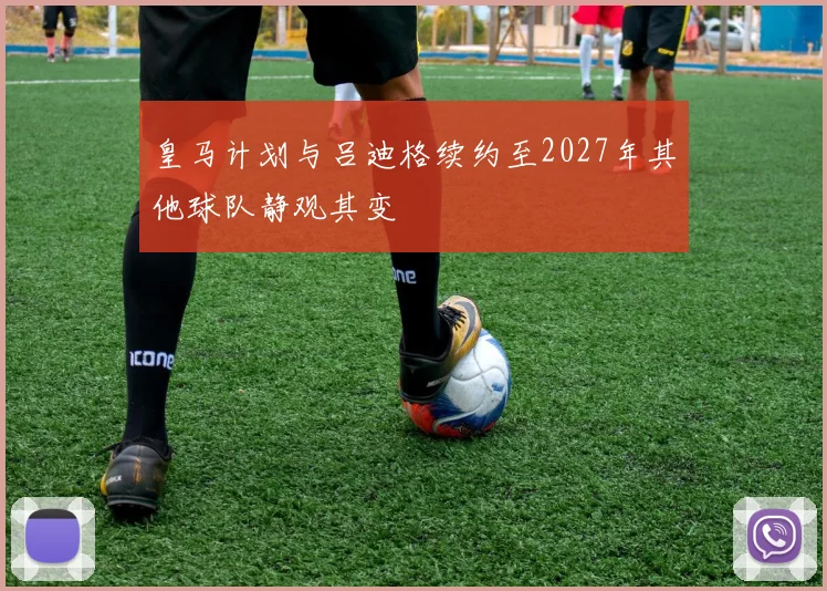 皇马计划与吕迪格续约至2027年其他球队静观其变