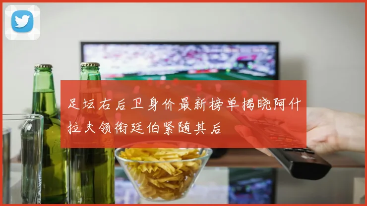 足坛右后卫身价最新榜单揭晓阿什拉夫领衔廷伯紧随其后