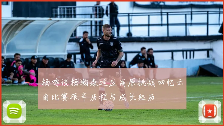杨鸣谈杨瀚森适应高原挑战回忆云南比赛艰辛历程与成长经历