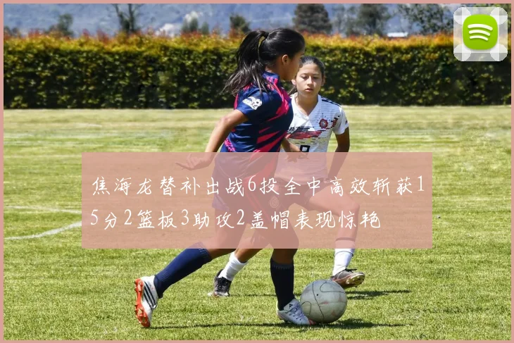 焦海龙替补出战6投全中高效斩获15分2篮板3助攻2盖帽表现惊艳