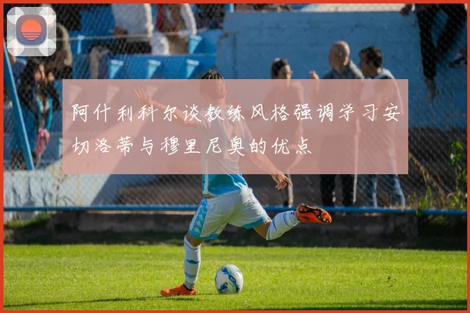 阿什利科尔谈教练风格强调学习安切洛蒂与穆里尼奥的优点