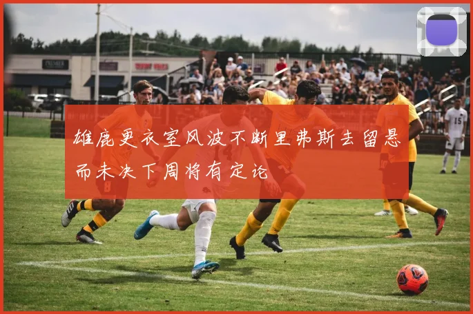 雄鹿更衣室风波不断里弗斯去留悬而未决下周将有定论
