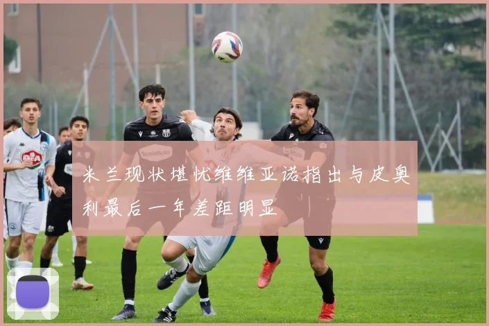 米兰现状堪忧维维亚诺指出与皮奥利最后一年差距明显