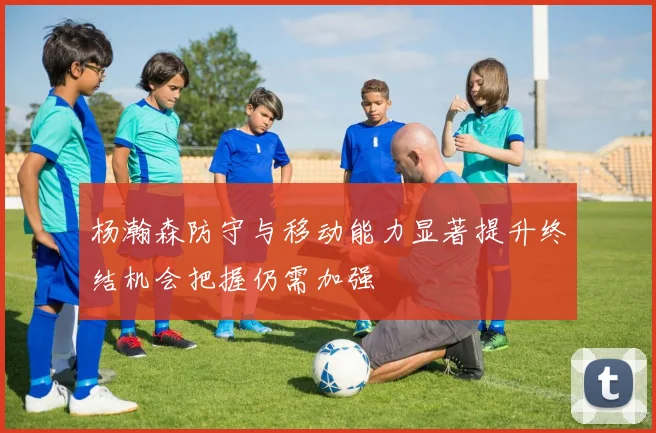 杨瀚森防守与移动能力显著提升终结机会把握仍需加强
