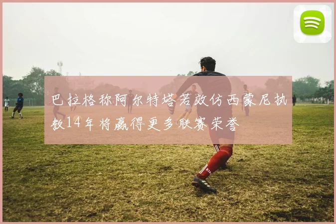 巴拉格称阿尔特塔若效仿西蒙尼执教14年将赢得更多联赛荣誉