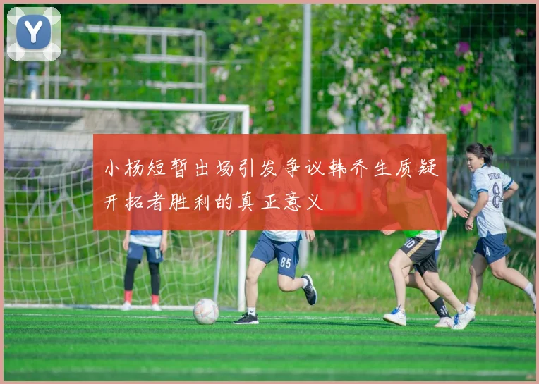小杨短暂出场引发争议韩乔生质疑开拓者胜利的真正意义