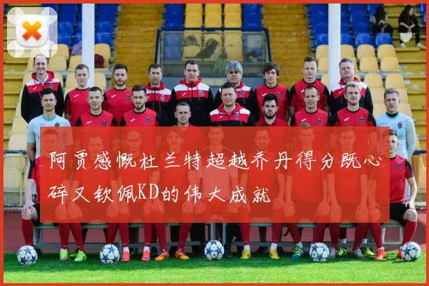阿贾感慨杜兰特超越乔丹得分既心碎又钦佩KD的伟大成就