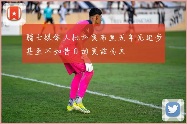 骑士媒体人批评莫布里五年无进步甚至不如昔日的莫兹戈夫