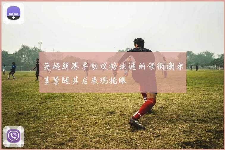 英超新赛季助攻榜坎通纳领衔谢尔基紧随其后表现抢眼