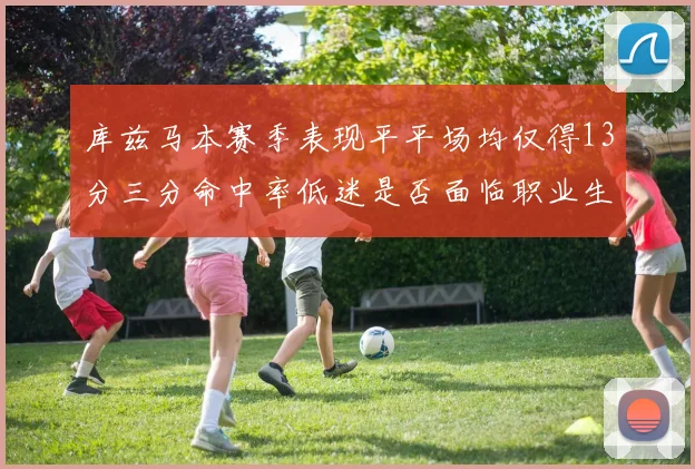 库兹马本赛季表现平平场均仅得13分三分命中率低迷是否面临职业生涯低谷