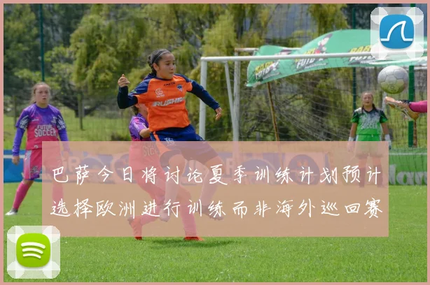 巴萨今日将讨论夏季训练计划预计选择欧洲进行训练而非海外巡回赛