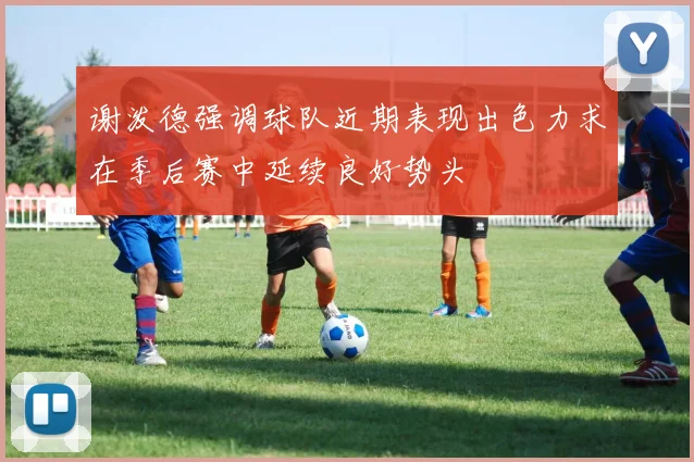 谢泼德强调球队近期表现出色力求在季后赛中延续良好势头