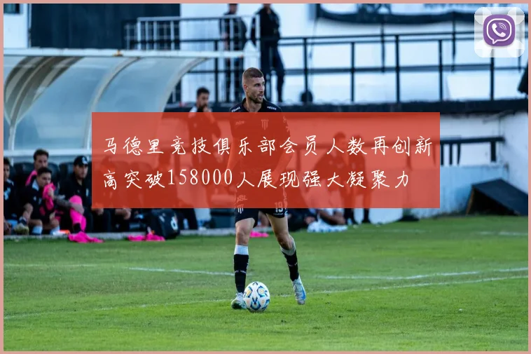 马德里竞技俱乐部会员人数再创新高突破158000人展现强大凝聚力