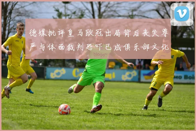 德媒批评皇马欧冠出局背后丧失尊严与体面裁判恐吓已成俱乐部文化