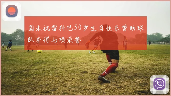 国米祝雷科巴50岁生日快乐曾助球队夺得七项荣誉