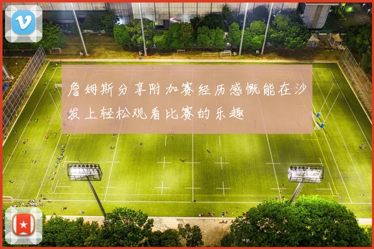 詹姆斯分享附加赛经历感慨能在沙发上轻松观看比赛的乐趣