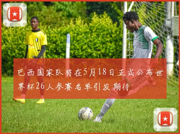 巴西国家队将在5月18日正式公布世界杯26人参赛名单引发期待